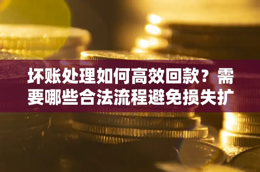 济南坏账处理如何高效回款？需要哪些合法流程避免损失扩大？