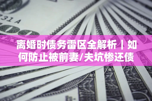 济南离婚时债务雷区全解析｜如何防止被前妻/夫坑惨还债？