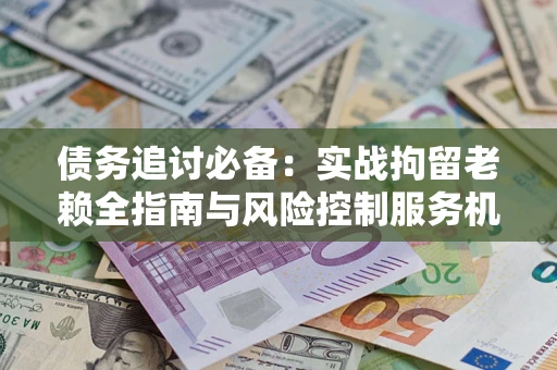 济南债务追讨必备：实战拘留老赖全指南与风险控制服务机构推荐