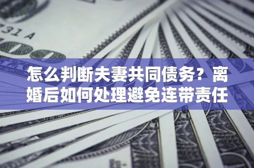 济南怎么判断夫妻共同债务？离婚后如何处理避免连带责任？