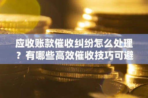 济南应收账款催收纠纷怎么处理？有哪些高效催收技巧可避免坏账？